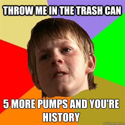 Throw me in the trash can 5 more pumps and you're  history  Angry School Boy