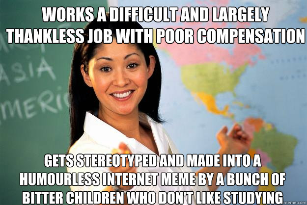 Works a difficult and largely thankless job with poor compensation gets stereotyped and made into a humourless internet meme by a bunch of bitter children who don't like studying  Unhelpful High School Teacher