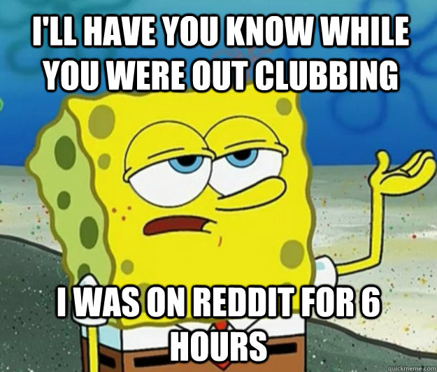 I'll have you know while you were out clubbing  I was on reddit for 6 hours  - I'll have you know while you were out clubbing  I was on reddit for 6 hours   Tough Spongebob