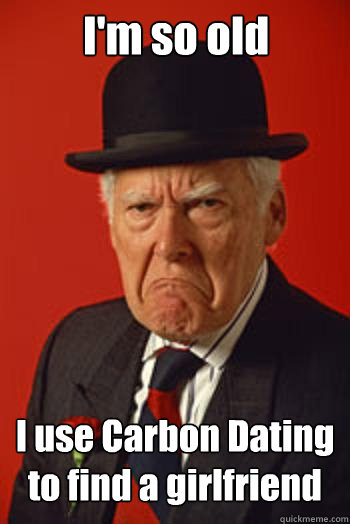 I'm so old I use Carbon Dating to find a girlfriend   Pissed old guy