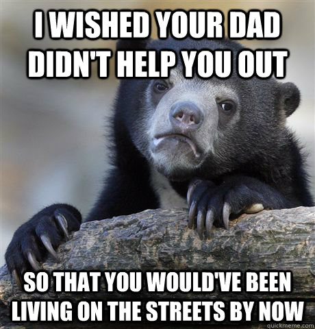 I wished your dad didn't help you out so that you would've been living on the streets by now - I wished your dad didn't help you out so that you would've been living on the streets by now  Confession Bear