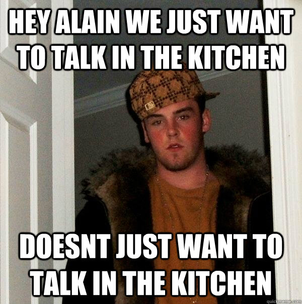 hey alain we just want to talk in the kitchen doesnt just want to talk in the kitchen  Scumbag Steve