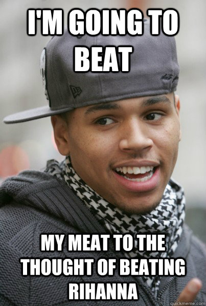 I'm going to beat my meat to the thought of beating rihanna  Scumbag Chris Brown