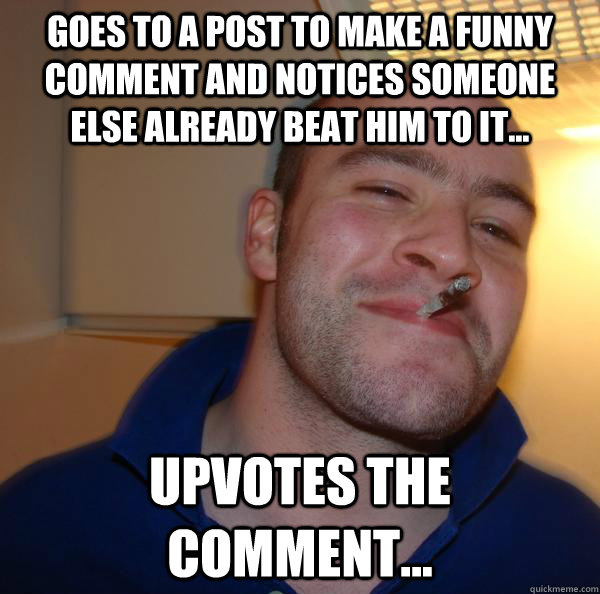 Goes to a post to make a funny comment and notices someone else already beat him to it... Upvotes the comment... - Goes to a post to make a funny comment and notices someone else already beat him to it... Upvotes the comment...  Misc