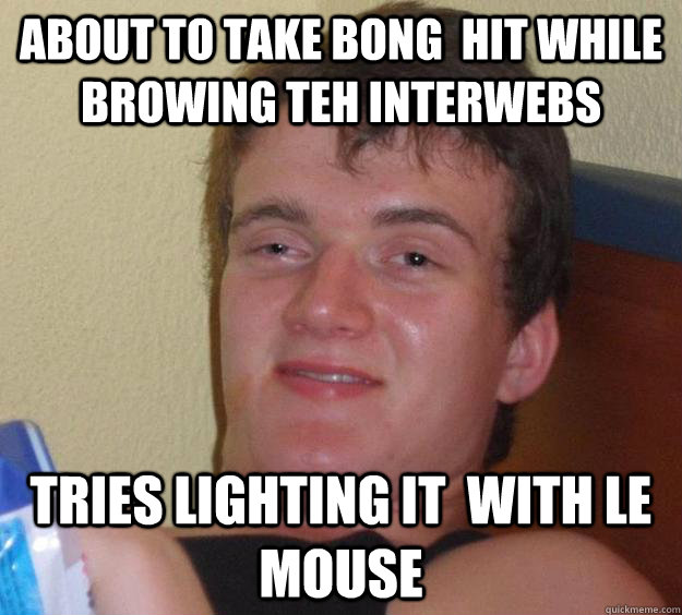 About to take bong  hit while browing teh interwebs Tries lighting it  with le mouse  10 Guy