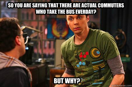 So you are saying that there are actual commuters who take the bus everday? But why?  Sheldon cooper