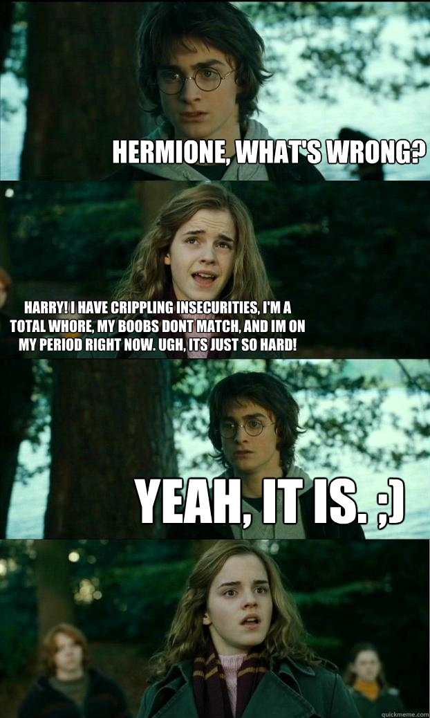 hermione, what's wrong? harry! i have crippling insecurities, i'm a total whore, my boobs dont match, and im on my period right now. ugh, Its just so hard! yeah, it is. ;)  Horny Harry