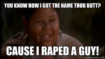 You know how I got the name Thud Butt? cause i raped a guy!  