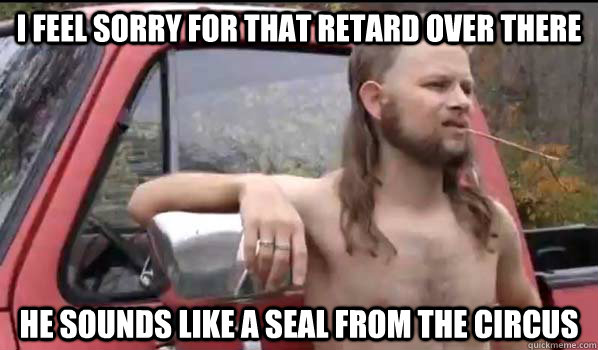 I feel sorry for that retard over there He sounds like a seal from the circus  Almost Politically Correct Redneck