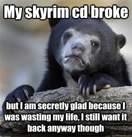 My skyrim cd broke  but I am secretly glad because I was wasting my life, I still want it back anyway though - My skyrim cd broke  but I am secretly glad because I was wasting my life, I still want it back anyway though  Confession Bear