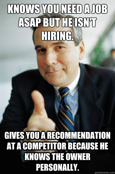 Knows you need a job ASAP but he isn't hiring. Gives you a recommendation at a competitor because he knows the owner personally. - Knows you need a job ASAP but he isn't hiring. Gives you a recommendation at a competitor because he knows the owner personally.  Good Guy Boss