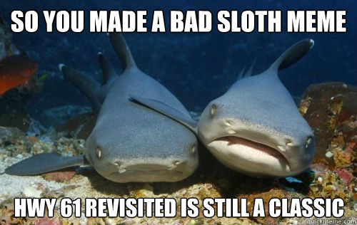 So you made a bad sloth meme Hwy 61 revisited is still a classic  Compassionate Shark Friend