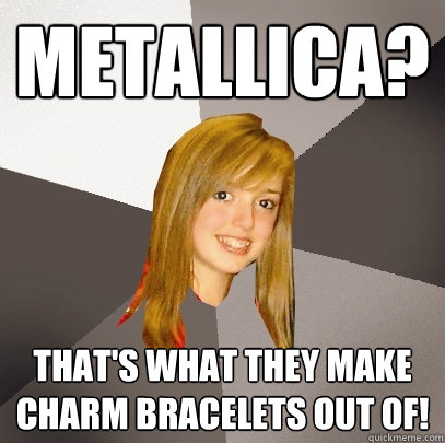 Metallica? That's what they make charm bracelets out of!  Musically Oblivious 8th Grader