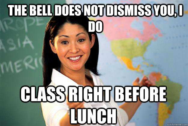 The bell does not dismiss you, i do class right before lunch  Unhelpful High School Teacher