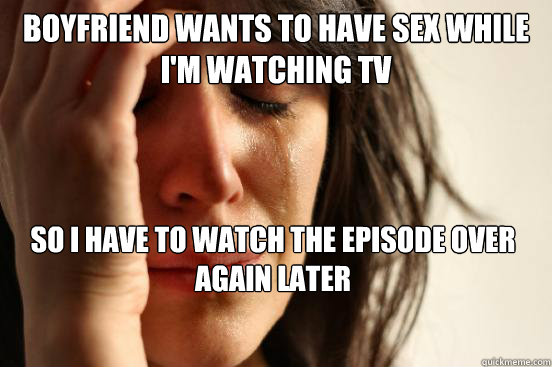 boyfriend wants to have sex while i'm watching tv so i have to watch the episode over again later - boyfriend wants to have sex while i'm watching tv so i have to watch the episode over again later  First World Problems