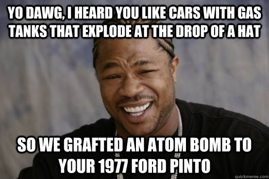 Yo Dawg, I heard you like cars with gas tanks that explode at the drop of a hat So we grafted an atom bomb to your 1977 Ford Pinto  YO DAWG