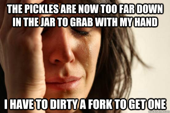 the pickles are now too far down in the jar to grab with my hand i have to dirty a fork to get one - the pickles are now too far down in the jar to grab with my hand i have to dirty a fork to get one  First World Problems