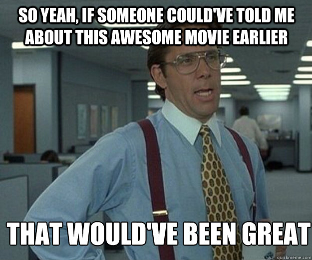 So yeah, if someone could've told me about this awesome movie earlier THAT WOULD'VE BEEN GREAT  that would be great