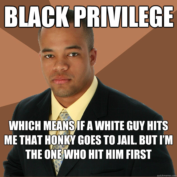 BLACK PRIVILEGE
 WHICH MEANS IF A WHITE GUY HITS ME THAT HONKY GOES TO JAIL. BUT I’M THE ONE WHO HIT HIM FIRST  Successful Black Man