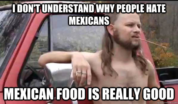 I don't understand why people hate mexicans mexican food is really good  Almost Politically Correct Redneck