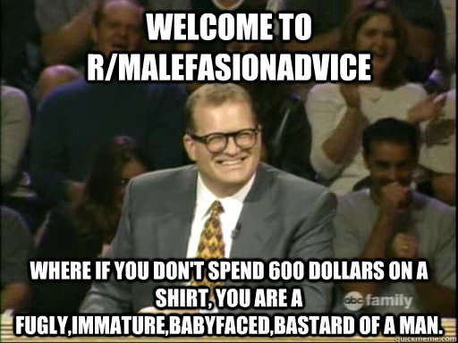 welcome to R/malefasionadvice Where if you don't spend 600 dollars on a shirt, you are a fugly,immature,babyfaced,bastard of a man.  - welcome to R/malefasionadvice Where if you don't spend 600 dollars on a shirt, you are a fugly,immature,babyfaced,bastard of a man.   welcome to bay ridge