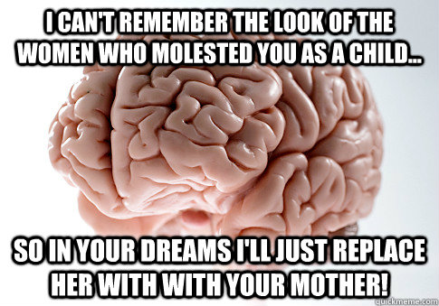 I can't remember the look of the women who molested you as a child... So in your dreams I'll just replace her with with your mother!  Scumbag Brain