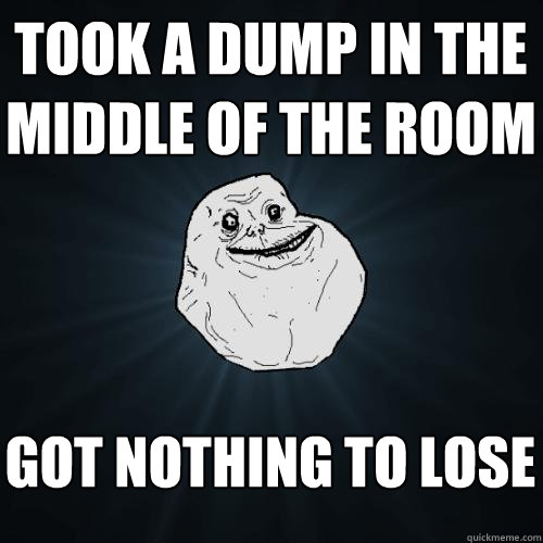 took a dump in the middle of the room got nothing to lose - took a dump in the middle of the room got nothing to lose  Forever Alone