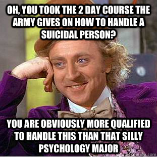 Oh, you took the 2 day course the Army gives on how to handle a suicidal person? You are obviously more qualified to handle this than that silly psychology major  Condescending Wonka