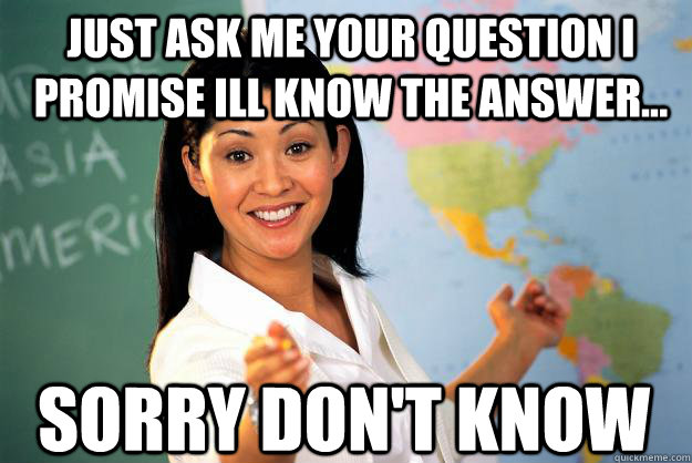 Just ask me your question i promise ill know the answer... sorry don't know  Unhelpful High School Teacher