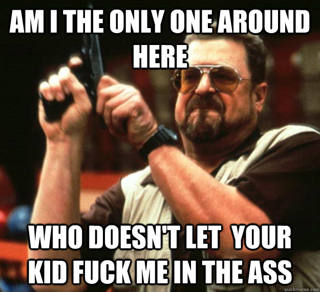 am I the only one around here who doesn't let  your kid fuck me in the ass  Angry Walter