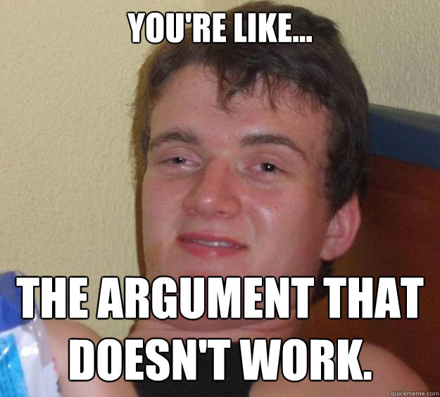 you're like... the argument that doesn't work.  10 Guy