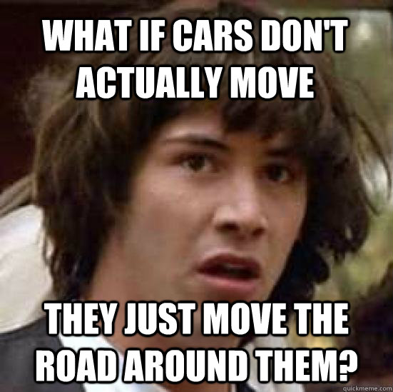 what if cars don't actually move they just move the road around them?  conspiracy keanu