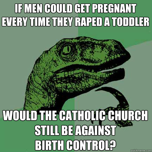 If men could get pregnant every time they raped a toddler would the Catholic Church still be against
birth control?  Philosoraptor