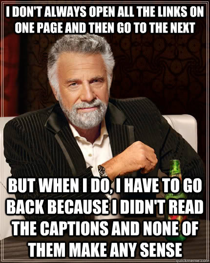 I don't always open all the links on one page and then go to the next but when I do, i have to go back because i didn't read the captions and none of them make any sense - I don't always open all the links on one page and then go to the next but when I do, i have to go back because i didn't read the captions and none of them make any sense  The Most Interesting Man In The World