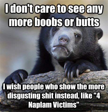 I don't care to see any more boobs or butts I wish people who show the more disgusting shit instead, like 