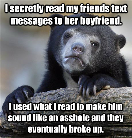 I secretly read my friends text messages to her boyfriend. I used what I read to make him sound like an asshole and they eventually broke up.  - I secretly read my friends text messages to her boyfriend. I used what I read to make him sound like an asshole and they eventually broke up.   Confession Bear