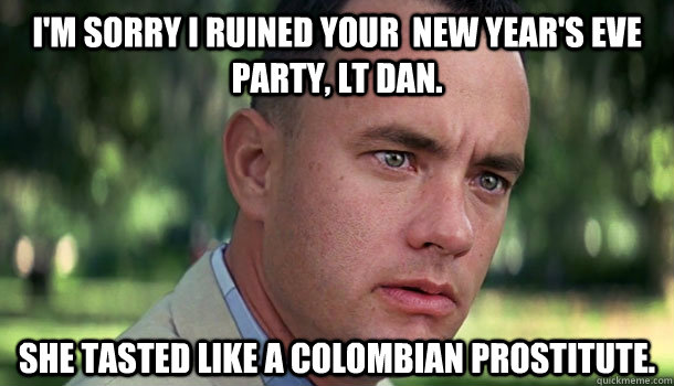 I'm sorry I ruined your  New year's eve party, Lt Dan. She tasted like a colombian prostitute.  Offensive Forrest Gump