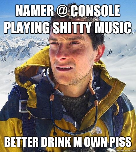 Namer @ Console playing shitty music Better drink m own piss - Namer @ Console playing shitty music Better drink m own piss  Bear Grylls