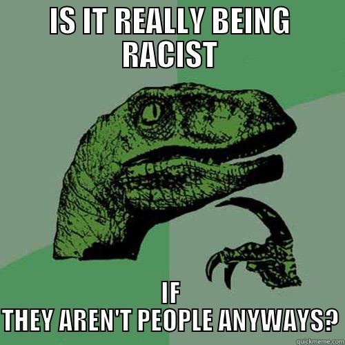 IS IT REALLY BEING RACIST IF THEY AREN'T PEOPLE ANYWAYS? Philosoraptor