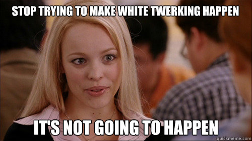 stop trying to make white twerking happen It's not going to happen  regina george