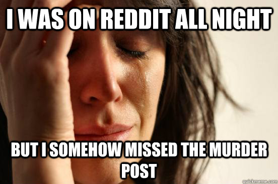 I was on Reddit all night but I somehow missed the murder post  First World Problems