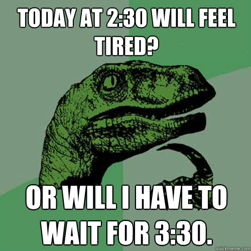 Today at 2:30 will feel tired?  or will I have to wait for 3:30.  Philosoraptor