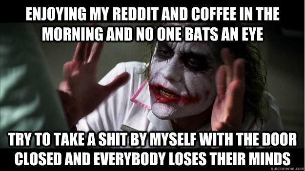 enjoying my reddit and coffee in the morning and no one bats an eye Try to take a shit by myself with the door closed AND EVERYBODY LOSES THEIR MINDS  Joker Mind Loss