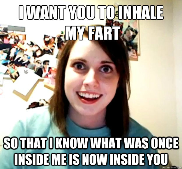 I want you to inhale
 my fart So that I know what was once inside me is now inside you  Overly Attached Girlfriend