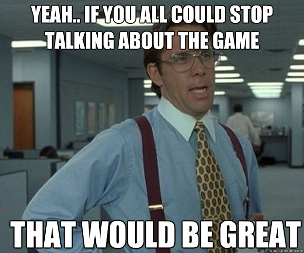 Yeah.. if you all could stop talking about the game THAT WOULD BE GREAT  that would be great