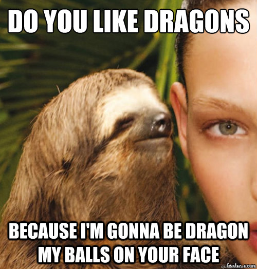 do you like dragons
 because i'm gonna be dragon my balls on your face  rape sloth