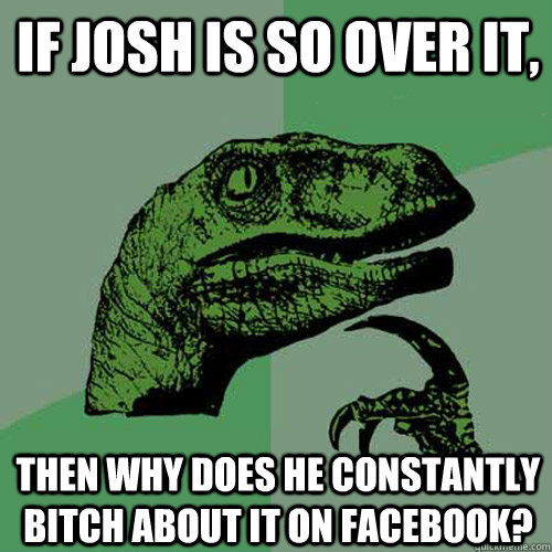 If josh is so over it, Then why does he constantly bitch about it on facebook? - If josh is so over it, Then why does he constantly bitch about it on facebook?  Philosoraptor