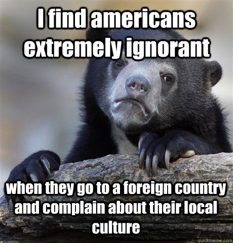 I find americans extremely ignorant  when they go to a foreign country and complain about their local culture   Confession Bear