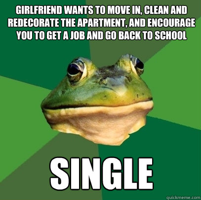 girlfriend wants to move in, clean and redecorate the apartment, and encourage you to get a job and go back to school single - girlfriend wants to move in, clean and redecorate the apartment, and encourage you to get a job and go back to school single  Foul Bachelor Frog