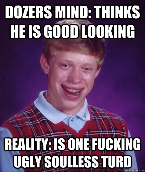 Dozers mind: Thinks he is good looking Reality: Is one fucking ugly soulless turd  Bad Luck Brian